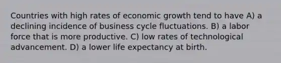 Countries with high rates of economic growth tend to have A) a declining incidence of business cycle fluctuations. B) a labor force that is more productive. C) low rates of technological advancement. D) a lower life expectancy at birth.