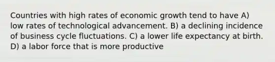 Countries with high rates of economic growth tend to have A) low rates of technological advancement. B) a declining incidence of business cycle fluctuations. C) a lower life expectancy at birth. D) a labor force that is more productive