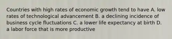 Countries with high rates of economic growth tend to have A. low rates of technological advancement B. a declining incidence of business cycle fluctuations C. a lower life expectancy at birth D. a labor force that is more productive