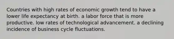 Countries with high rates of economic growth tend to have a lower life expectancy at birth. a labor force that is more productive. low rates of technological advancement. a declining incidence of business cycle fluctuations.