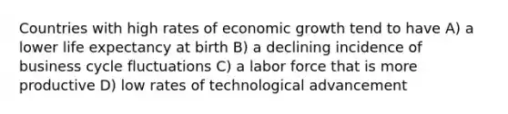 Countries with high rates of economic growth tend to have A) a lower life expectancy at birth B) a declining incidence of business cycle fluctuations C) a labor force that is more productive D) low rates of technological advancement