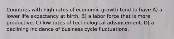 Countries with high rates of economic growth tend to have A) a lower life expectancy at birth. B) a labor force that is more productive. C) low rates of technological advancement. D) a declining incidence of business cycle fluctuations.