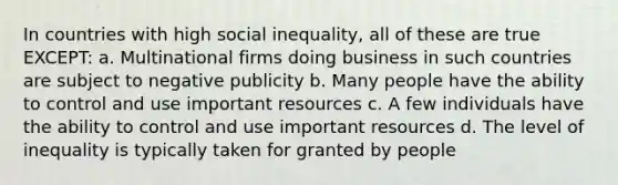 In countries with high social inequality, all of these are true EXCEPT: a. Multinational firms doing business in such countries are subject to negative publicity b. Many people have the ability to control and use important resources c. A few individuals have the ability to control and use important resources d. The level of inequality is typically taken for granted by people