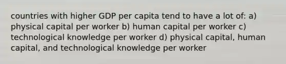 countries with higher GDP per capita tend to have a lot of: a) physical capital per worker b) human capital per worker c) technological knowledge per worker d) physical capital, human capital, and technological knowledge per worker