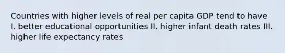 Countries with higher levels of real per capita GDP tend to have I. better educational opportunities II. higher infant death rates III. higher life expectancy rates