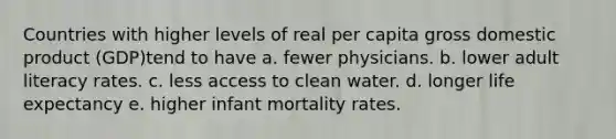 Countries with higher levels of real per capita gross domestic product (GDP)tend to have a. fewer physicians. b. lower adult literacy rates. c. less access to clean water. d. longer life expectancy e. higher infant mortality rates.