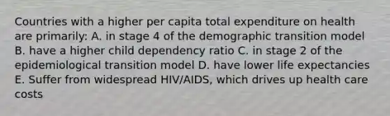 Countries with a higher per capita total expenditure on health are primarily: A. in stage 4 of the demographic transition model B. have a higher child dependency ratio C. in stage 2 of the epidemiological transition model D. have lower life expectancies E. Suffer from widespread HIV/AIDS, which drives up health care costs