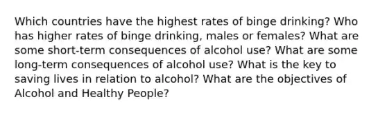 Which countries have the highest rates of binge drinking? Who has higher rates of binge drinking, males or females? What are some short-term consequences of alcohol use? What are some long-term consequences of alcohol use? What is the key to saving lives in relation to alcohol? What are the objectives of Alcohol and Healthy People?