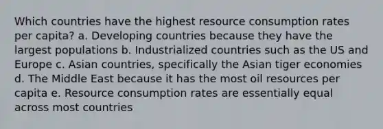 Which countries have the highest resource consumption rates per capita? a. Developing countries because they have the largest populations b. Industrialized countries such as the US and Europe c. Asian countries, specifically the Asian tiger economies d. The Middle East because it has the most oil resources per capita e. Resource consumption rates are essentially equal across most countries