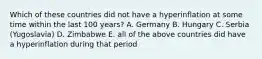 Which of these countries did not have a hyperinflation at some time within the last 100 years? A. Germany B. Hungary C. Serbia (Yugoslavia) D. Zimbabwe E. all of the above countries did have a hyperinflation during that period