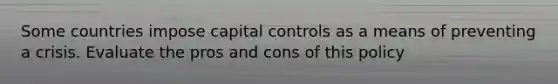 Some countries impose capital controls as a means of preventing a crisis. Evaluate the pros and cons of this policy