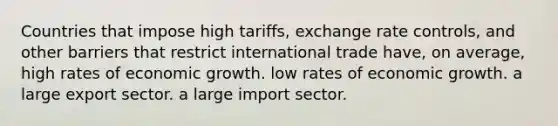 Countries that impose high tariffs, exchange rate controls, and other barriers that restrict international trade have, on average, high rates of economic growth. low rates of economic growth. a large export sector. a large import sector.