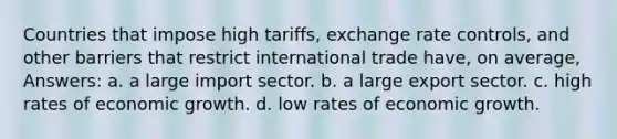 Countries that impose high tariffs, exchange rate controls, and other barriers that restrict international trade have, on average, Answers: a. a large import sector. b. a large export sector. c. high rates of economic growth. d. low rates of economic growth.