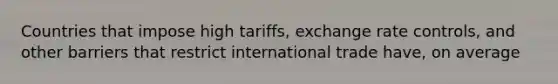 Countries that impose high tariffs, exchange rate controls, and other barriers that restrict international trade have, on average