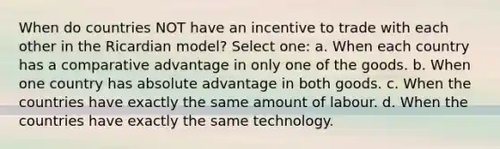 When do countries NOT have an incentive to trade with each other in the Ricardian model? Select one: a. When each country has a comparative advantage in only one of the goods. b. When one country has absolute advantage in both goods. c. When the countries have exactly the same amount of labour. d. When the countries have exactly the same technology.