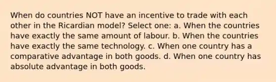 When do countries NOT have an incentive to trade with each other in the Ricardian model? Select one: a. When the countries have exactly the same amount of labour. b. When the countries have exactly the same technology. c. When one country has a comparative advantage in both goods. d. When one country has absolute advantage in both goods.