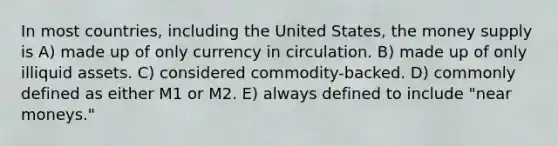 In most countries, including the United States, the money supply is A) made up of only currency in circulation. B) made up of only illiquid assets. C) considered commodity-backed. D) commonly defined as either M1 or M2. E) always defined to include "near moneys."