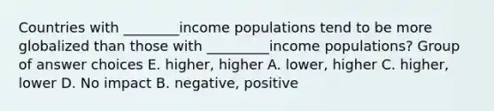 Countries with ________income populations tend to be more globalized than those with _________income populations? Group of answer choices E. higher, higher A. lower, higher C. higher, lower D. No impact B. negative, positive