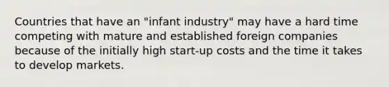 Countries that have an "infant industry" may have a hard time competing with mature and established foreign companies because of the initially high start-up costs and the time it takes to develop markets.