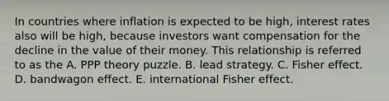 In countries where inflation is expected to be high, interest rates also will be high, because investors want compensation for the decline in the value of their money. This relationship is referred to as the A. PPP theory puzzle. B. lead strategy. C. Fisher effect. D. bandwagon effect. E. international Fisher effect.