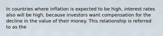 In countries where inflation is expected to be high, interest rates also will be high, because investors want compensation for the decline in the value of their money. This relationship is referred to as the