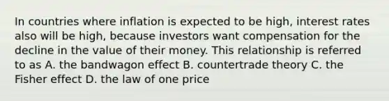 In countries where inflation is expected to be high, interest rates also will be high, because investors want compensation for the decline in the value of their money. This relationship is referred to as A. the bandwagon effect B. countertrade theory C. the Fisher effect D. the law of one price