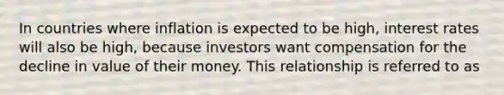 In countries where inflation is expected to be high, interest rates will also be high, because investors want compensation for the decline in value of their money. This relationship is referred to as