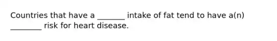 Countries that have a _______ intake of fat tend to have a(n) ________ risk for heart disease.