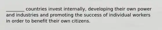 ________ countries invest internally, developing their own power and industries and promoting the success of individual workers in order to benefit their own citizens.