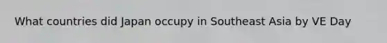 What countries did Japan occupy in Southeast Asia by VE Day