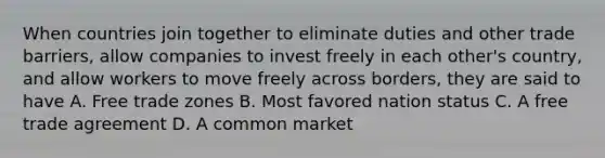 When countries join together to eliminate duties and other trade barriers, allow companies to invest freely in each other's country, and allow workers to move freely across borders, they are said to have A. Free trade zones B. Most favored nation status C. A free trade agreement D. A common market