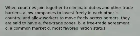 When countries join together to eliminate duties and other trade barriers, allow companies to invest freely in each other 's country, and allow workers to move freely across borders, they are said to have a. free-trade zones. b. a free-trade agreement. c. a common market d. most favored nation status.