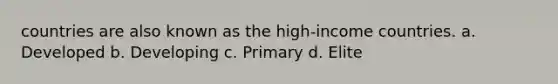 countries are also known as the high-income countries. a. Developed b. Developing c. Primary d. Elite