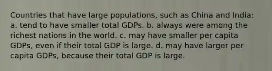 Countries that have large populations, such as China and India: a. tend to have smaller total GDPs. b. always were among the richest nations in the world. c. may have smaller per capita GDPs, even if their total GDP is large. d. may have larger per capita GDPs, because their total GDP is large.