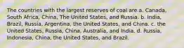 The countries with the largest reserves of coal are a. Canada, South Africa, China, The United States, and Russia. b. India, Brazil, Russia, Argentina, the United States, and China. c. the United States, Russia, China, Australia, and India. d. Russia, Indonesia, China, the United States, and Brazil.