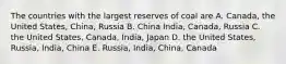 The countries with the largest reserves of coal are A. Canada, the United States, China, Russia B. China India, Canada, Russia C. the United States, Canada, India, Japan D. the United States, Russia, India, China E. Russia, India, China, Canada