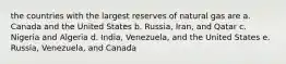 the countries with the largest reserves of natural gas are a. Canada and the United States b. Russia, Iran, and Qatar c. Nigeria and Algeria d. India, Venezuela, and the United States e. Russia, Venezuela, and Canada