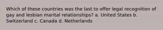 Which of these countries was the last to offer legal recognition of gay and lesbian marital relationships? a. United States b. Switzerland c. Canada d. Netherlands