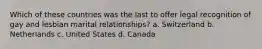 Which of these countries was the last to offer legal recognition of gay and lesbian marital relationships? a. Switzerland b. Netherlands c. United States d. Canada