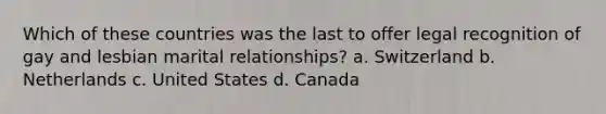 Which of these countries was the last to offer legal recognition of gay and lesbian marital relationships? a. Switzerland b. Netherlands c. United States d. Canada