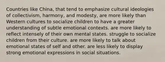 Countries like China, that tend to emphasize cultural ideologies of collectivism, harmony, and modesty, are more likely than Western cultures to socialize children to have a greater understanding of subtle emotional contexts. are more likely to reflect intensely of their own mental states. struggle to socialize children from their culture. are more likely to talk about emotional states of self and other. are less likely to display strong emotional expressions in social situations.