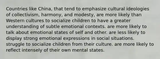 Countries like China, that tend to emphasize cultural ideologies of collectivism, harmony, and modesty, are more likely than Western cultures to socialize children to have a greater understanding of subtle emotional contexts. are more likely to talk about emotional states of self and other. are less likely to display strong emotional expressions in social situations. struggle to socialize children from their culture. are more likely to reflect intensely of their own mental states.