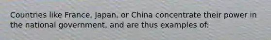 Countries like France, Japan, or China concentrate their power in the national government, and are thus examples of: