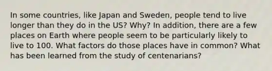 In some countries, like Japan and Sweden, people tend to live longer than they do in the US? Why? In addition, there are a few places on Earth where people seem to be particularly likely to live to 100. What factors do those places have in common? What has been learned from the study of centenarians?