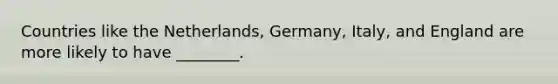 Countries like the Netherlands, Germany, Italy, and England are more likely to have ________.