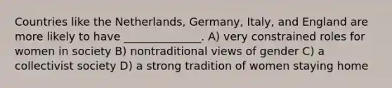 Countries like the Netherlands, Germany, Italy, and England are more likely to have ______________. A) very constrained roles for women in society B) nontraditional views of gender C) a collectivist society D) a strong tradition of women staying home