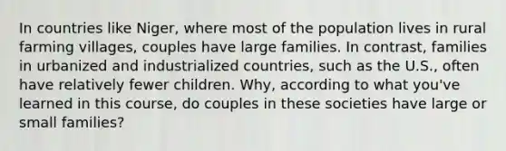 In countries like Niger, where most of the population lives in rural farming villages, couples have large families. In contrast, families in urbanized and industrialized countries, such as the U.S., often have relatively fewer children. Why, according to what you've learned in this course, do couples in these societies have large or small families?