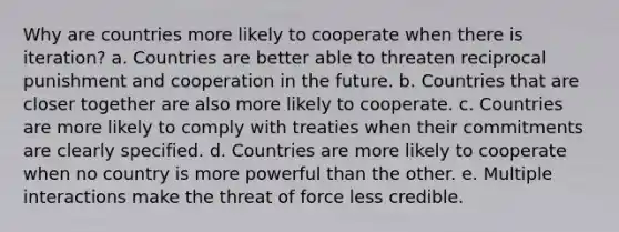 Why are countries more likely to cooperate when there is iteration? a. Countries are better able to threaten reciprocal punishment and cooperation in the future. b. Countries that are closer together are also more likely to cooperate. c. Countries are more likely to comply with treaties when their commitments are clearly specified. d. Countries are more likely to cooperate when no country is more powerful than the other. e. Multiple interactions make the threat of force less credible.