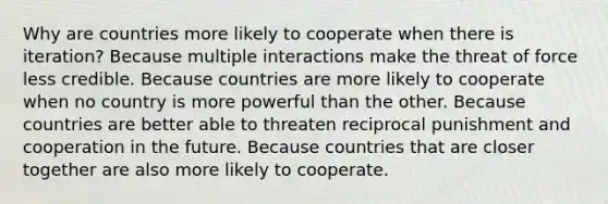 Why are countries more likely to cooperate when there is iteration? Because multiple interactions make the threat of force less credible. Because countries are more likely to cooperate when no country is more powerful than the other. Because countries are better able to threaten reciprocal punishment and cooperation in the future. Because countries that are closer together are also more likely to cooperate.