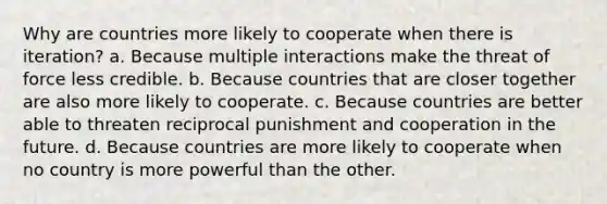 Why are countries more likely to cooperate when there is iteration? a. Because multiple interactions make the threat of force less credible. b. Because countries that are closer together are also more likely to cooperate. c. Because countries are better able to threaten reciprocal punishment and cooperation in the future. d. Because countries are more likely to cooperate when no country is more powerful than the other.